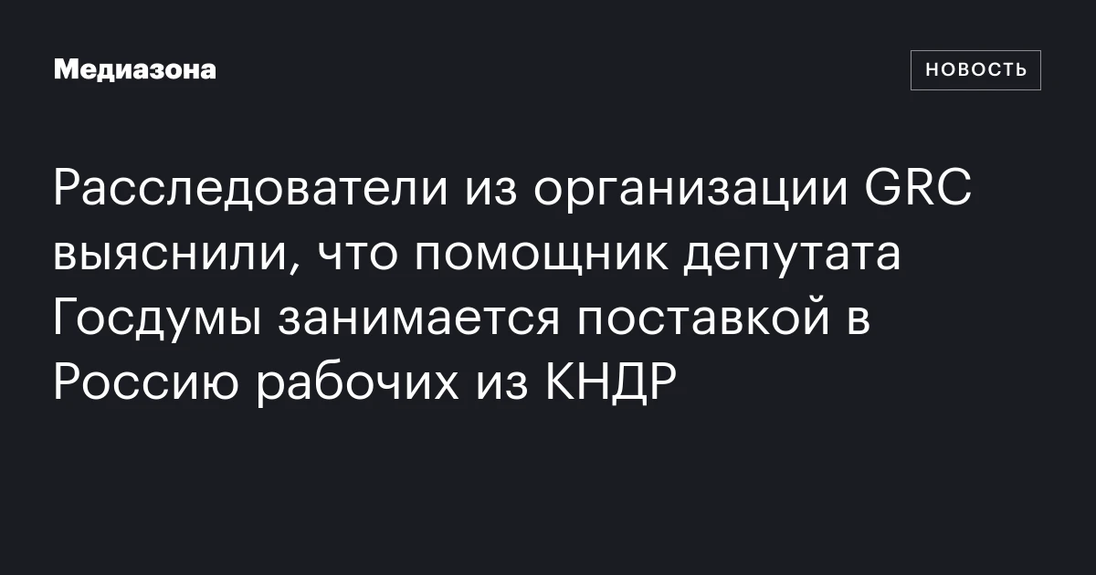 Расследователи из организации GRC выяснили, что помощник депутата Госдумы занимается поставкой в Россию рабочих из КНДР