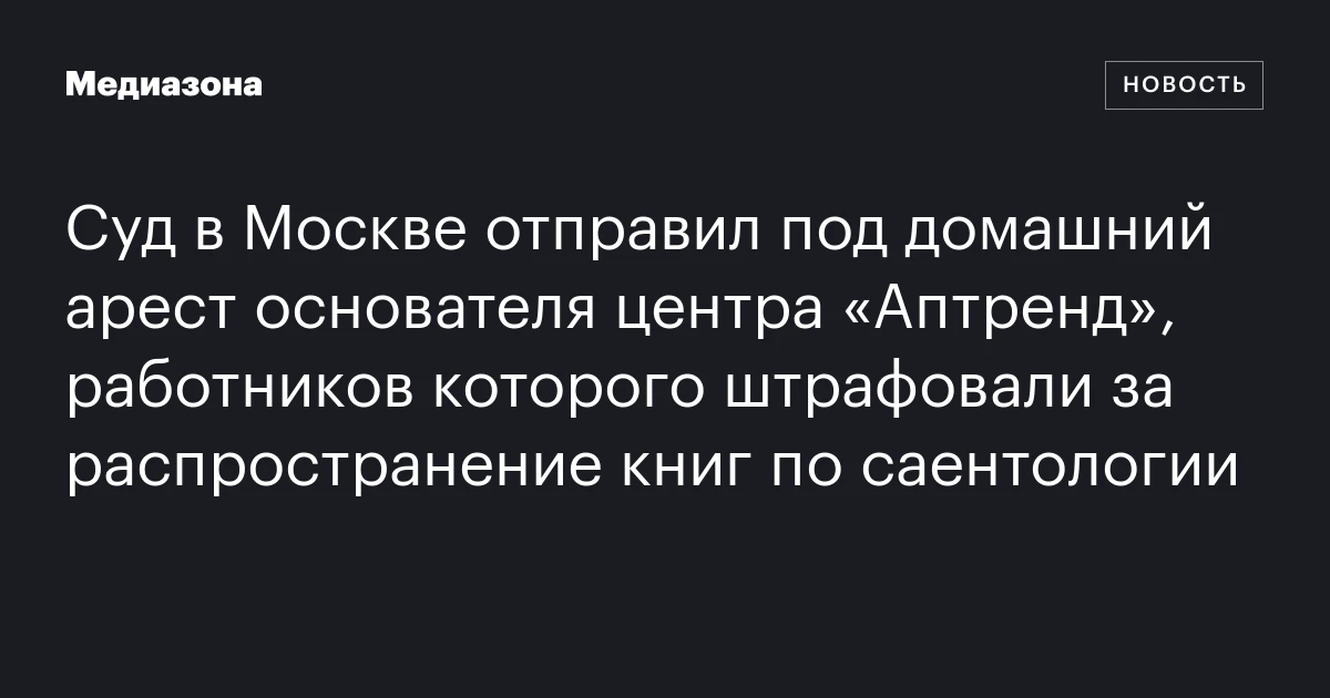 Суд в Москве отправил под домашний арест основателя центра «Аптренд», работников которого штрафовали за распространение книг по саентологии