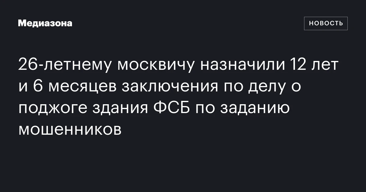 26‑летнему москвичу назначили 12 лет и 6 месяцев заключения по делу о поджоге здания ФСБ по заданию мошенников