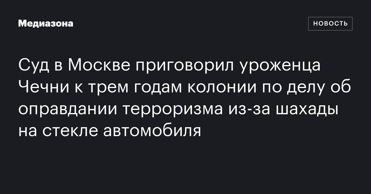 Суд в Москве приговорил уроженца Чечни к трем годам колонии по делу об оправдании терроризма из‑за шахады на стекле автомобиля