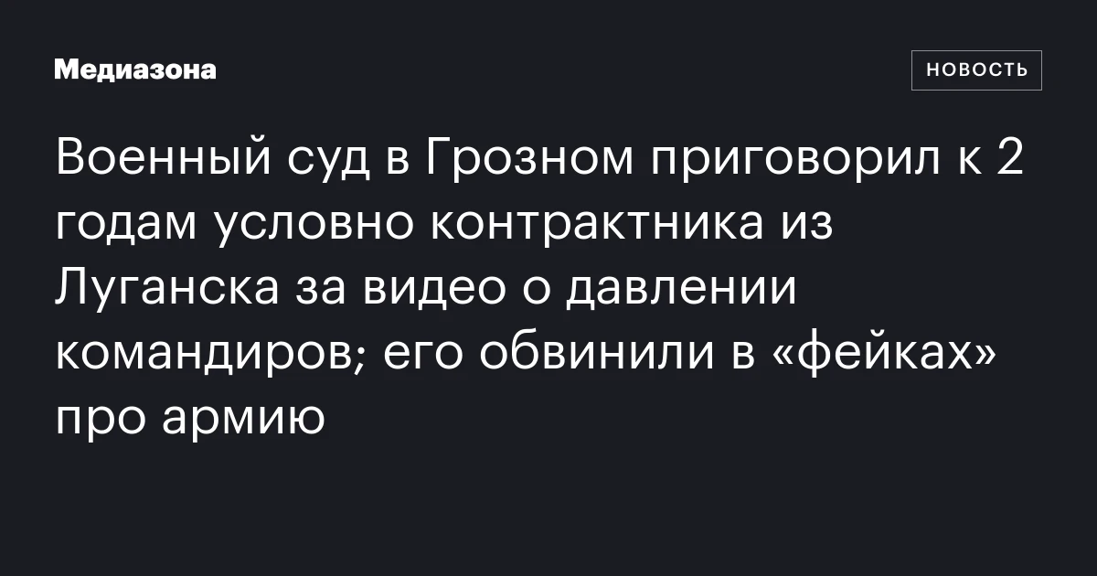 Военный суд в Грозном приговорил к 2 годам условно контрактника из Луганска за видео о давлении командиров; его обвинили в «фейках» про армию