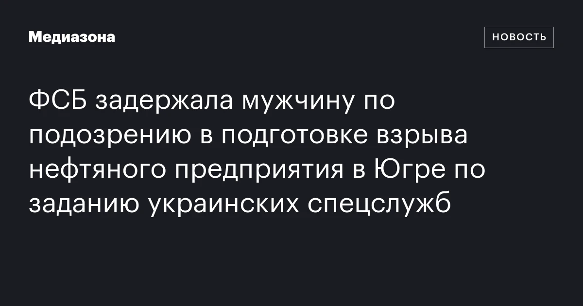 ФСБ задержала мужчину по подозрению в подготовке взрыва нефтяного предприятия в Югре по заданию украинских спецслужб