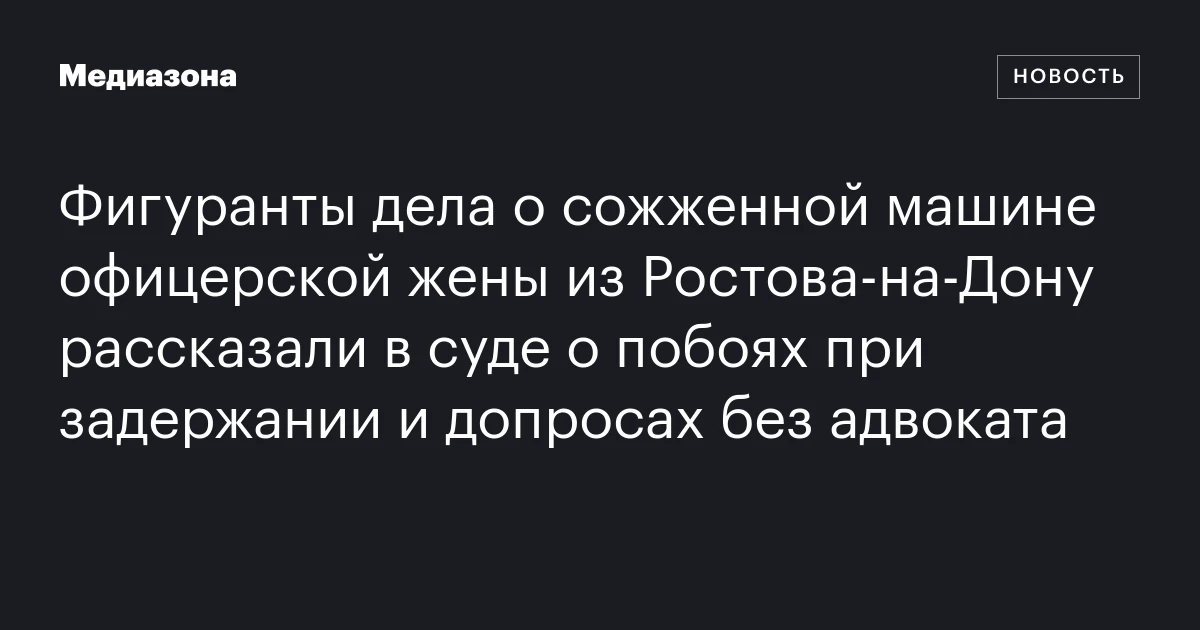 Фигуранты дела о сожженной машине офицерской жены из Ростова‑на‑Дону рассказали в суде о побоях при задержании и допросах без адвоката