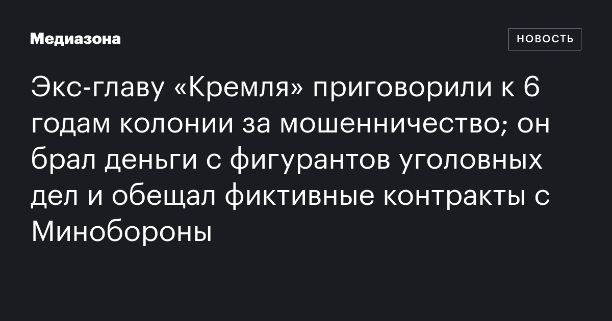 Экс‑главу «Кремля» приговорили к 6 годам колонии за мошенничество; он брал деньги с фигурантов уголовных дел и обещал фиктивные контракты с Минобороны