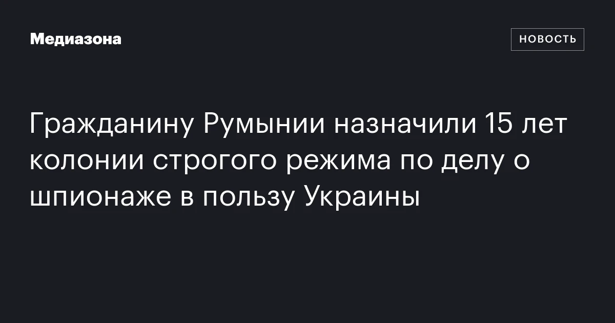 Гражданину Румынии назначили 15 лет колонии строгого режима по делу о шпионаже в пользу Украины