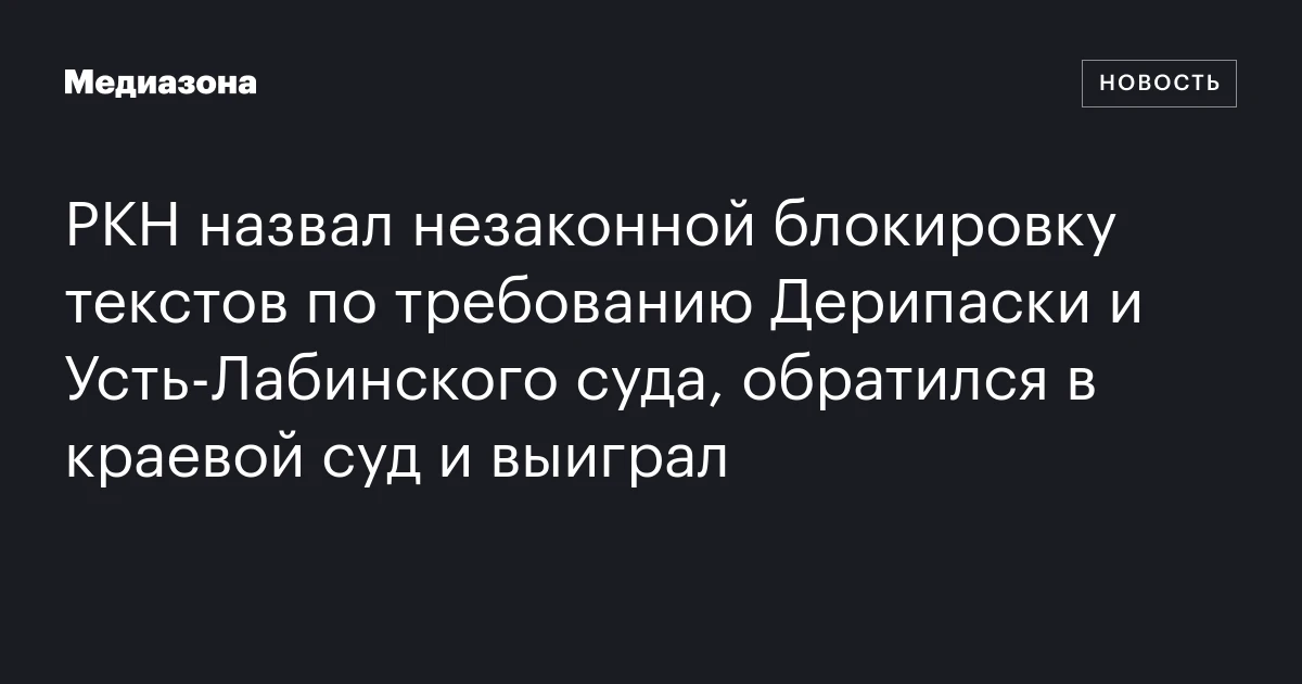 РКН назвал незаконной блокировку текстов по требованию Дерипаски и Усть‑Лабинского суда, обратился в краевой суд и выиграл