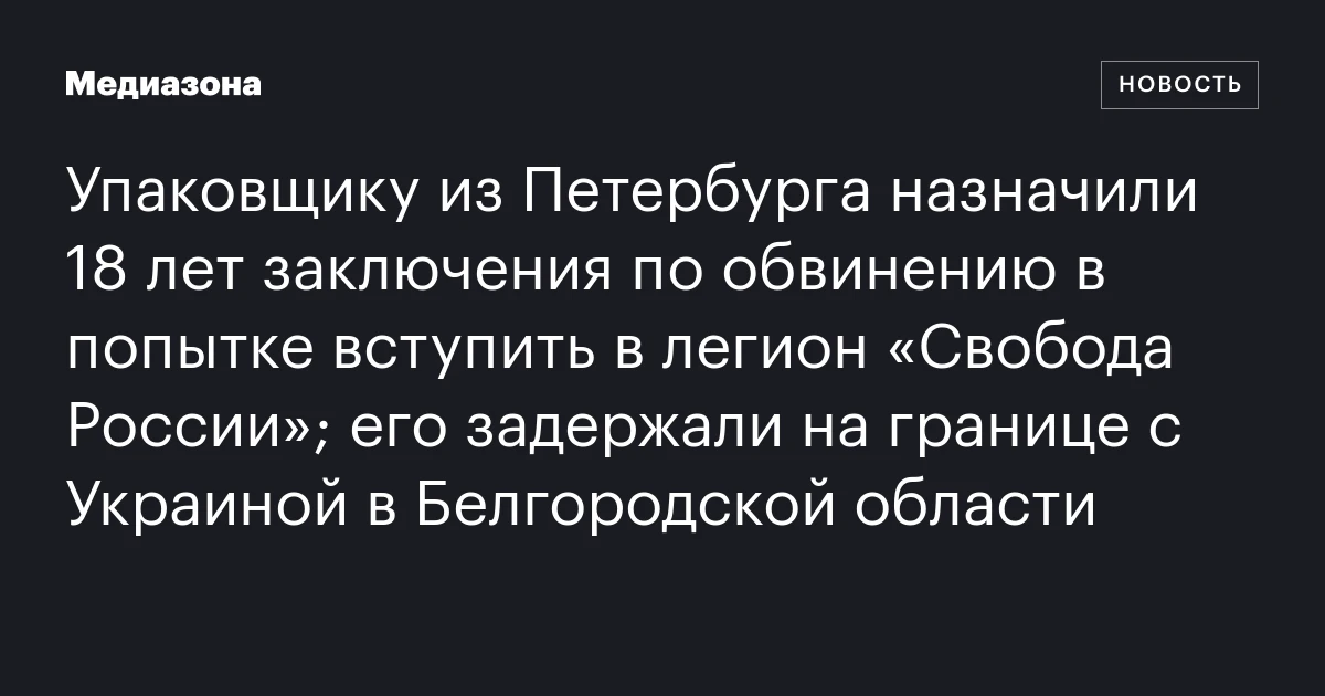 Упаковщику из Петербурга назначили 18 лет заключения по обвинению в попытке вступить в легион «Свобода России»; его задержали на границе с Украиной в Белгородской области