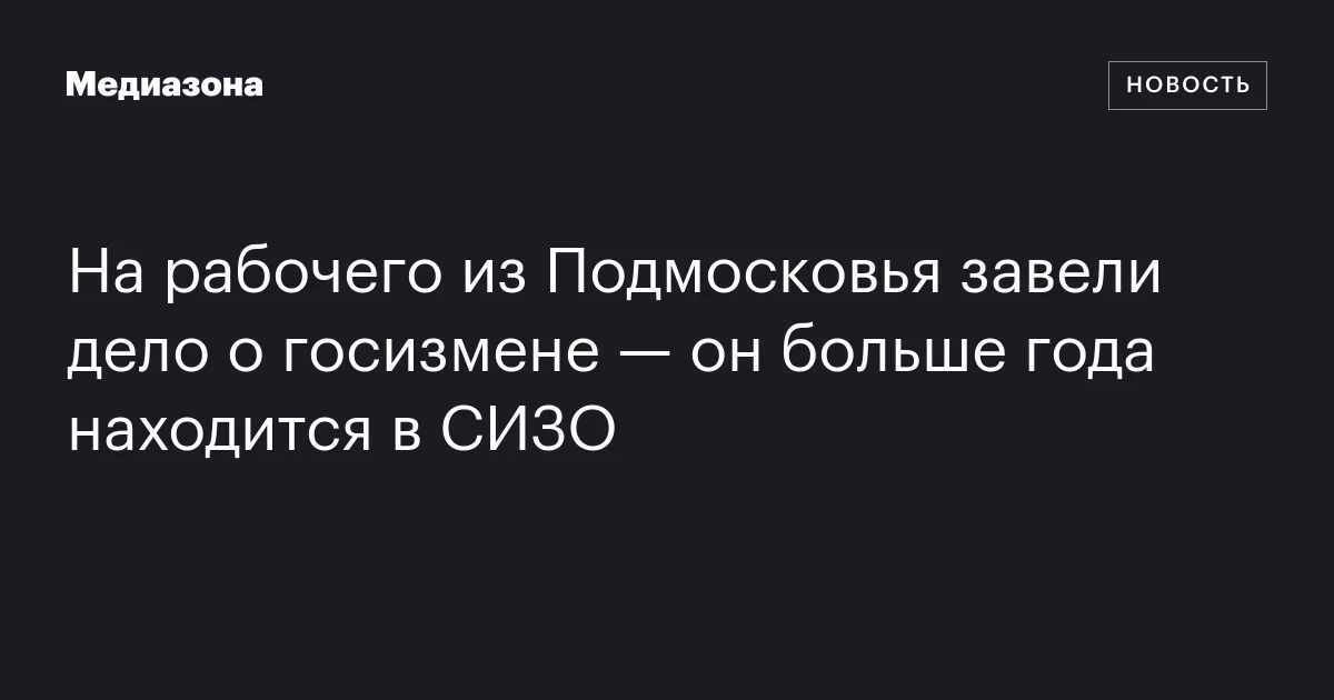 На рабочего из Подмосковья завели дело о госизмене — он больше года находится в СИЗО