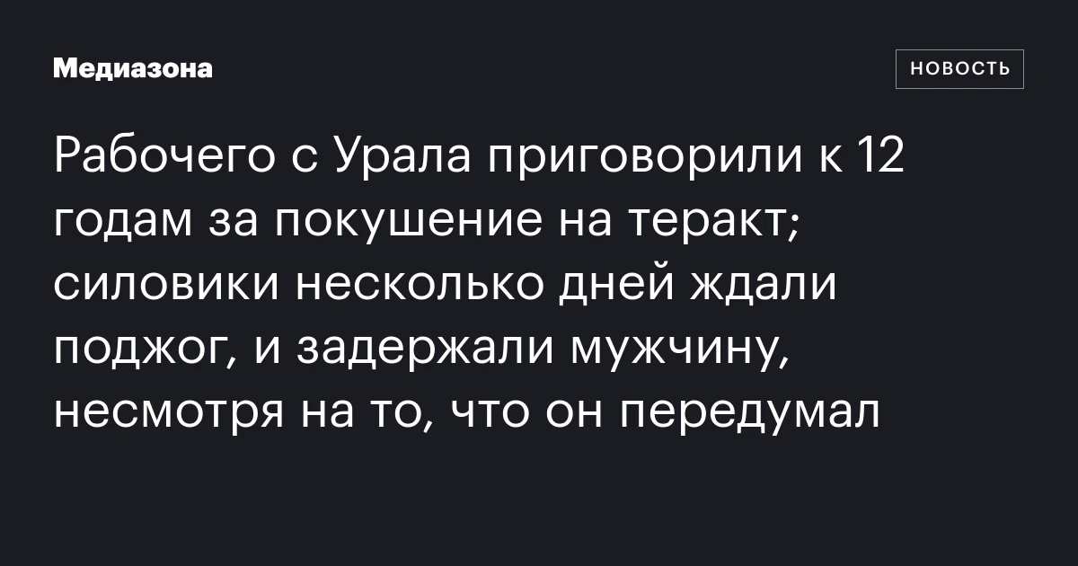 Рабочего с Урала приговорили к 12 годам за покушение на теракт; силовики несколько дней ждали поджог, и задержали мужчину, несмотря на то, что он передумал