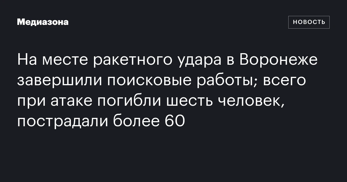 На месте ракетного удара в Воронеже завершили поисковые работы; всего при атаке погибли шесть человек, пострадали более 60