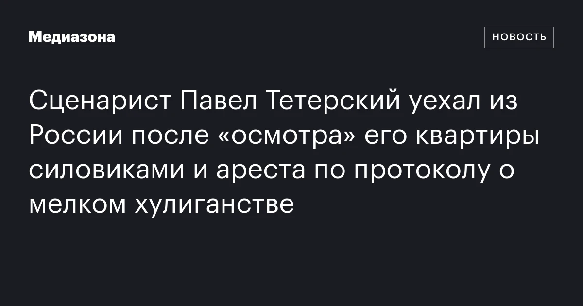 Сценарист Павел Тетерский уехал из России после «осмотра» его квартиры силовиками и ареста по протоколу о мелком хулиганстве