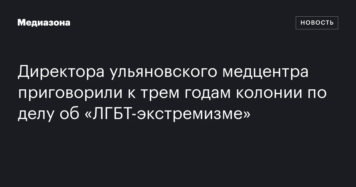 Директора ульяновского медцентра приговорили к трем годам колонии по делу об «ЛГБТ‑экстремизме»