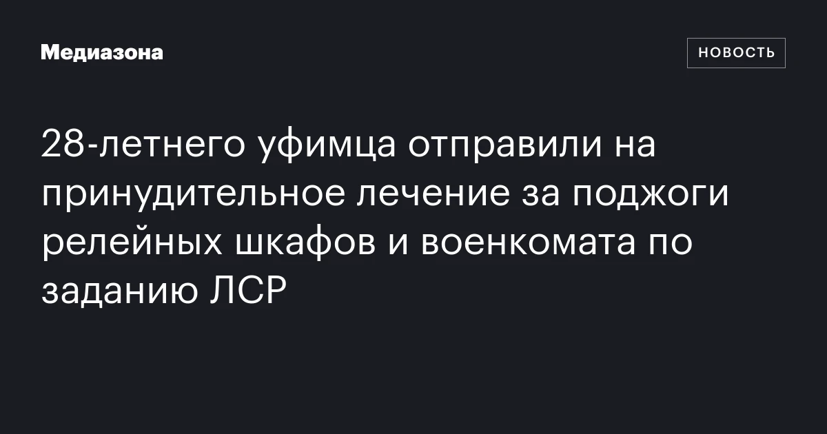 28‑летнего уфимца отправили на принудительное лечение за поджоги релейных шкафов и военкомата по заданию ЛСР
