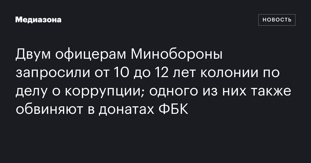 Двум офицерам Минобороны запросили от 10 до 12 лет колонии по делу о коррупции; одного из них также обвиняют в донатах ФБК