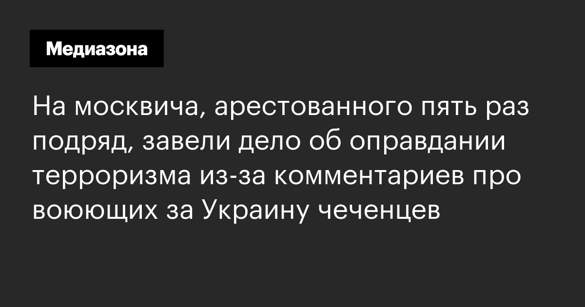 На москвича, арестованного пять раз подряд, завели дело об оправдании терроризма из‑за комментариев про воюющих за украину чеченцев