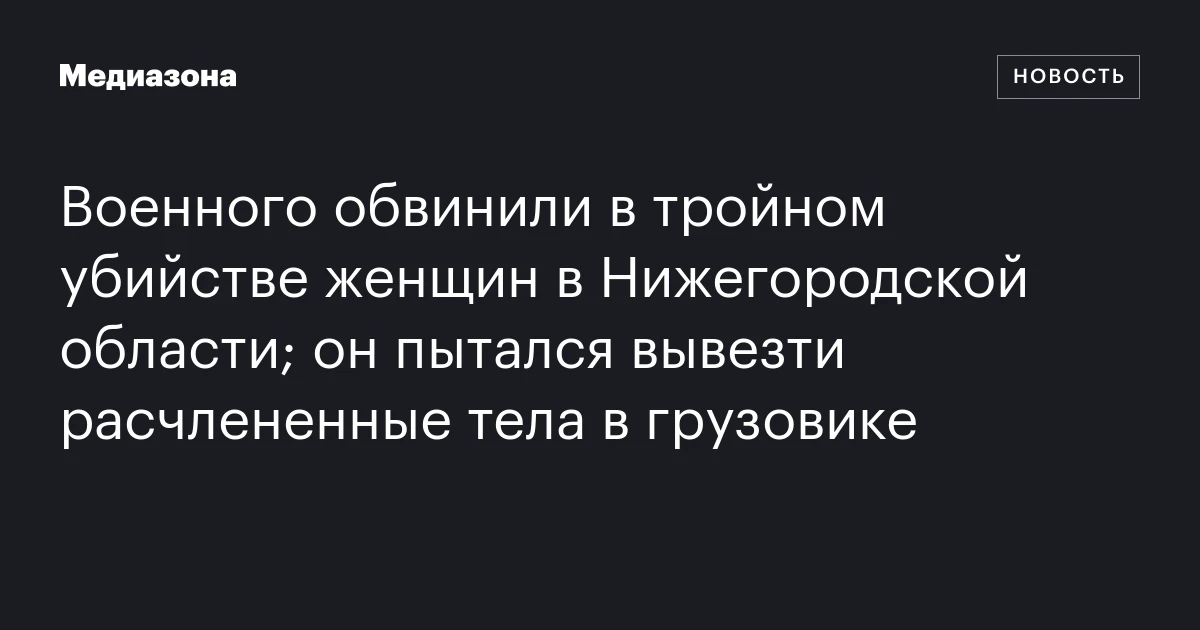 Военного обвинили в тройном убийстве женщин в Нижегородской области; он пытался вывезти расчлененные тела в грузовике
