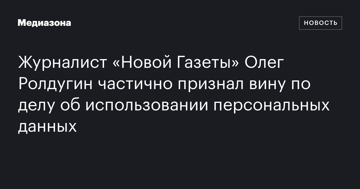 Журналист «Новой Газеты» Олег Ролдугин частично признал вину по делу об использовании персональных данных
