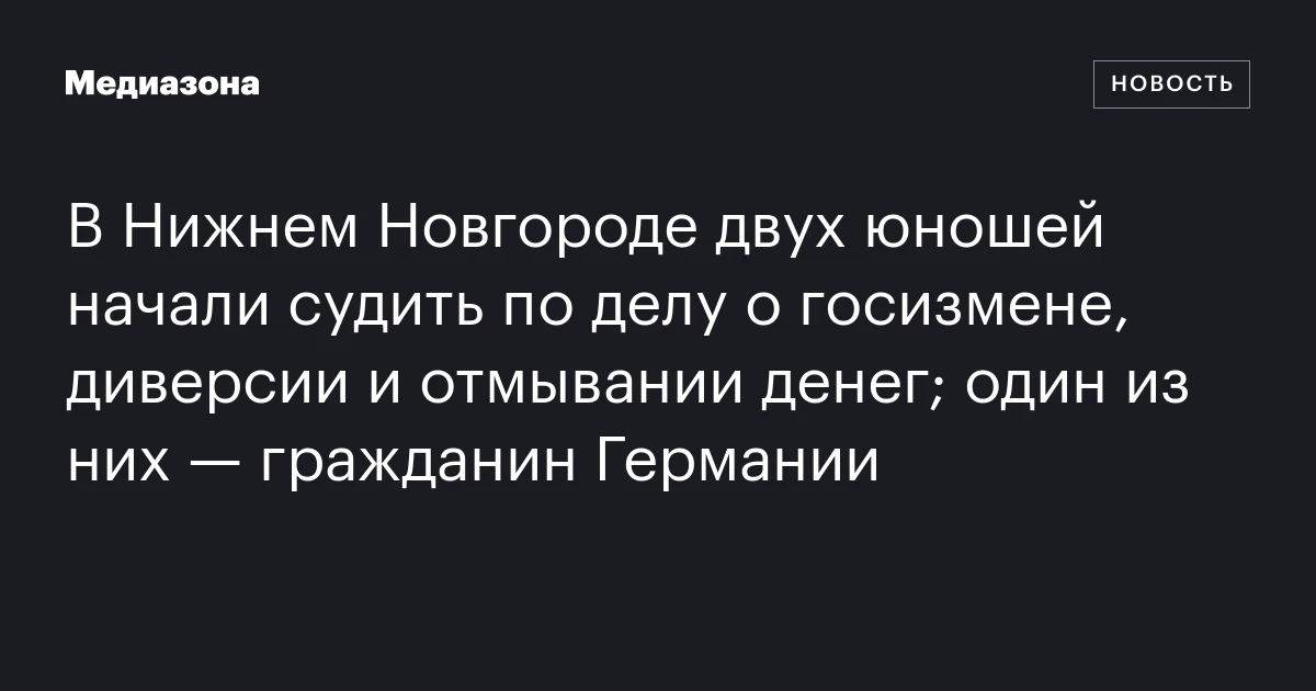 В Нижнем Новгороде двух юношей начали судить по делу о госизмене, диверсии и отмывании денег; один из них — гражданин Германии