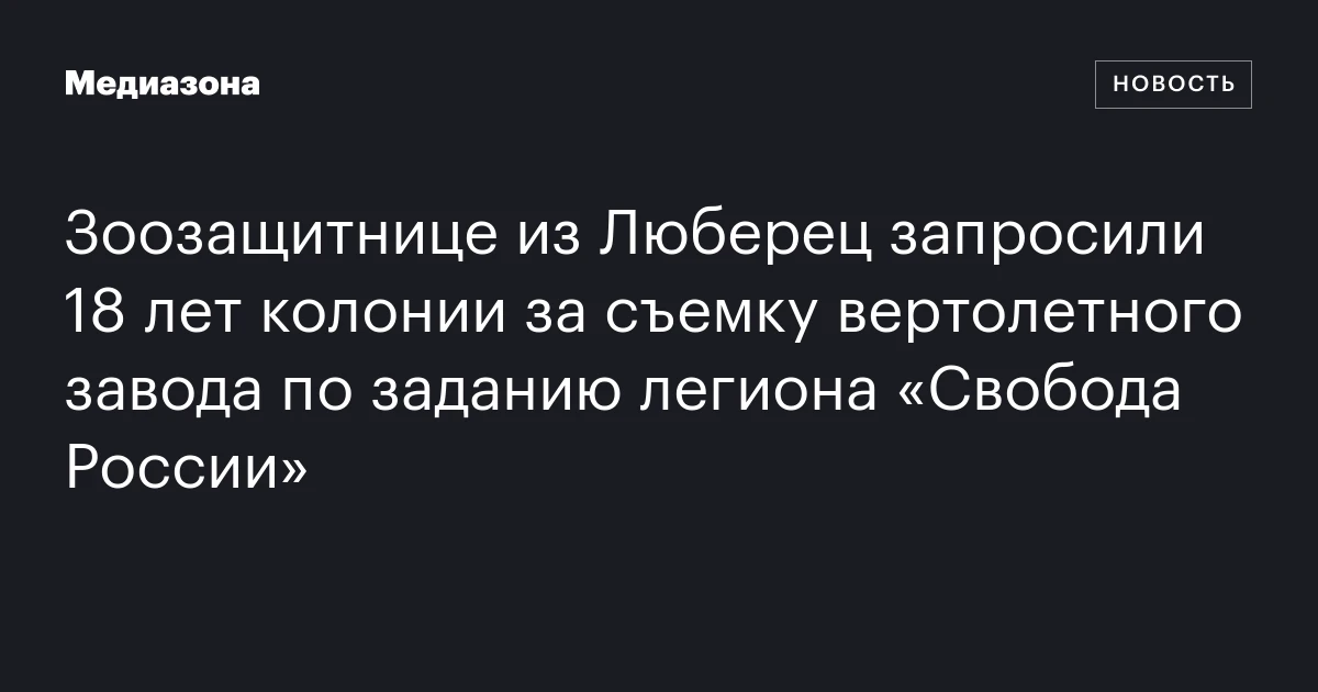 Зоозащитнице из Люберец запросили 18 лет колонии за съемку вертолетного завода по заданию легиона «Свобода России»