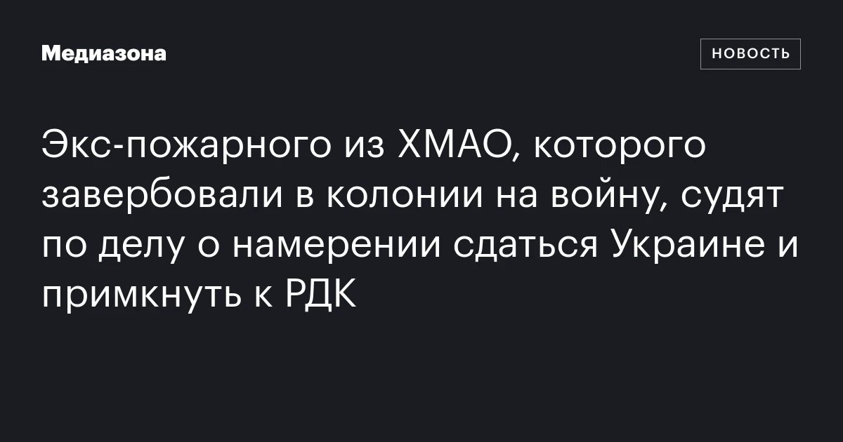 Экс‑пожарного из ХМАО, которого завербовали в колонии на войну, судят по делу о намерении сдаться Украине и примкнуть к РДК