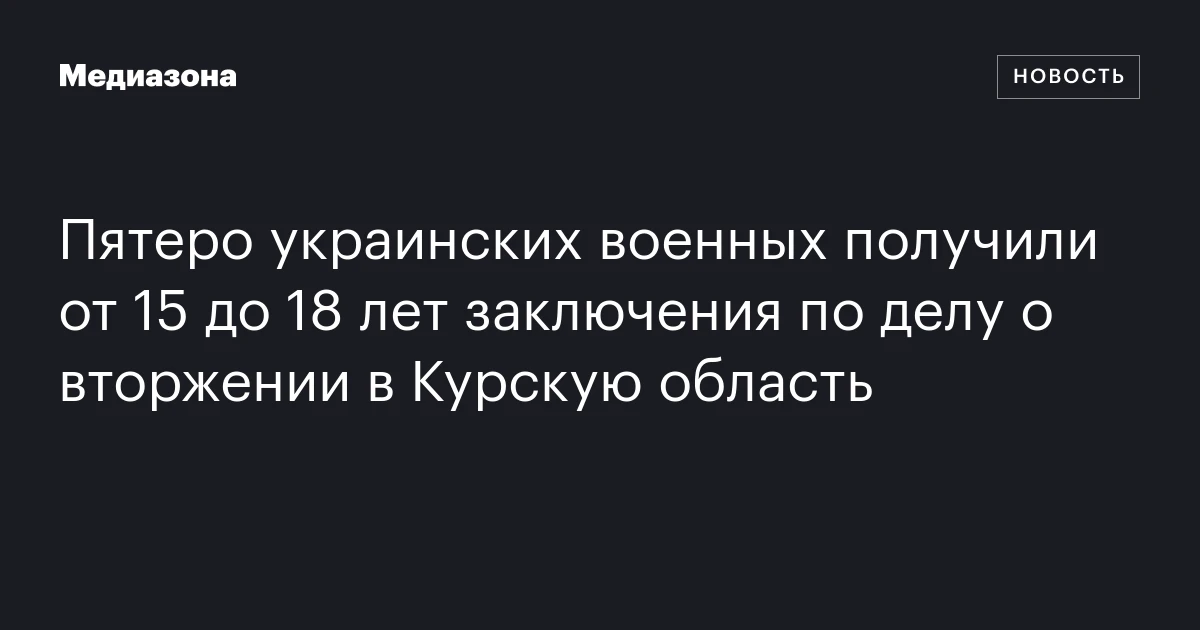 Пятеро украинских военных получили от 15 до 18 лет заключения по делу о вторжении в Курскую область