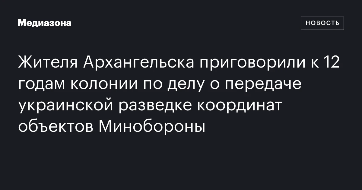 Жителя Архангельска приговорили к 12 годам колонии по делу о передаче украинской разведке координат объектов Минобороны