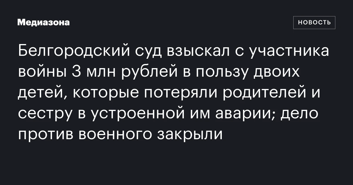 Белгородский суд взыскал с участника войны 3 млн рублей в пользу двоих детей, которые потеряли родителей и сестру в устроенной им аварии; дело против военного закрыли