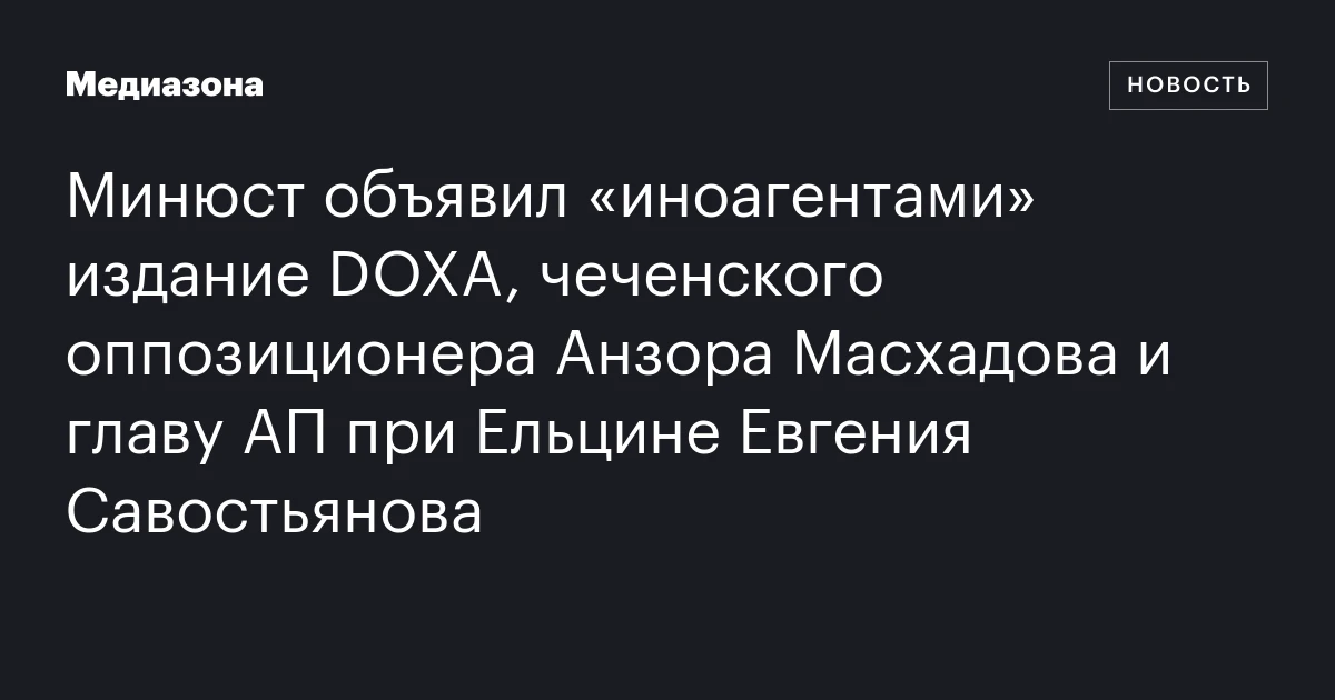 Минюст объявил «иноагентами» издание DOXA, чеченского оппозиционера Анзора Масхадова и главу АП при Ельцине Евгения Савостьянова