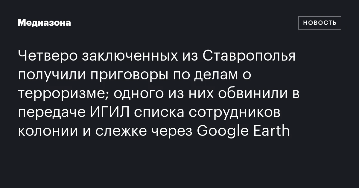 Четверо заключенных из Ставрополья получили приговоры по делам о терроризме; одного из них обвинили в передаче ИГИЛ списка сотрудников колонии и слежке через Google Earth