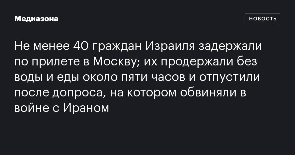 Не менее 40 граждан Израиля задержали по прилете в Москву; их продержали без воды и еды около пяти часов и отпустили после допроса, на котором обвиняли в войне с Ираном