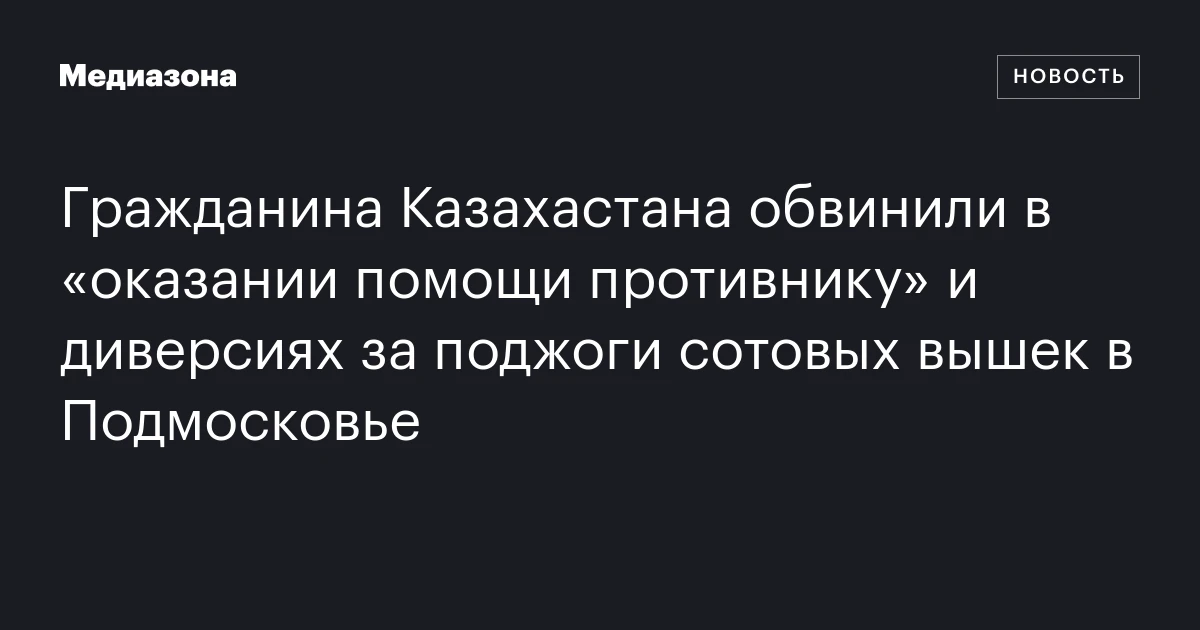 Гражданина Казахастана обвинили в «оказании помощи противнику» и диверсиях за поджоги сотовых вышек в Подмосковье