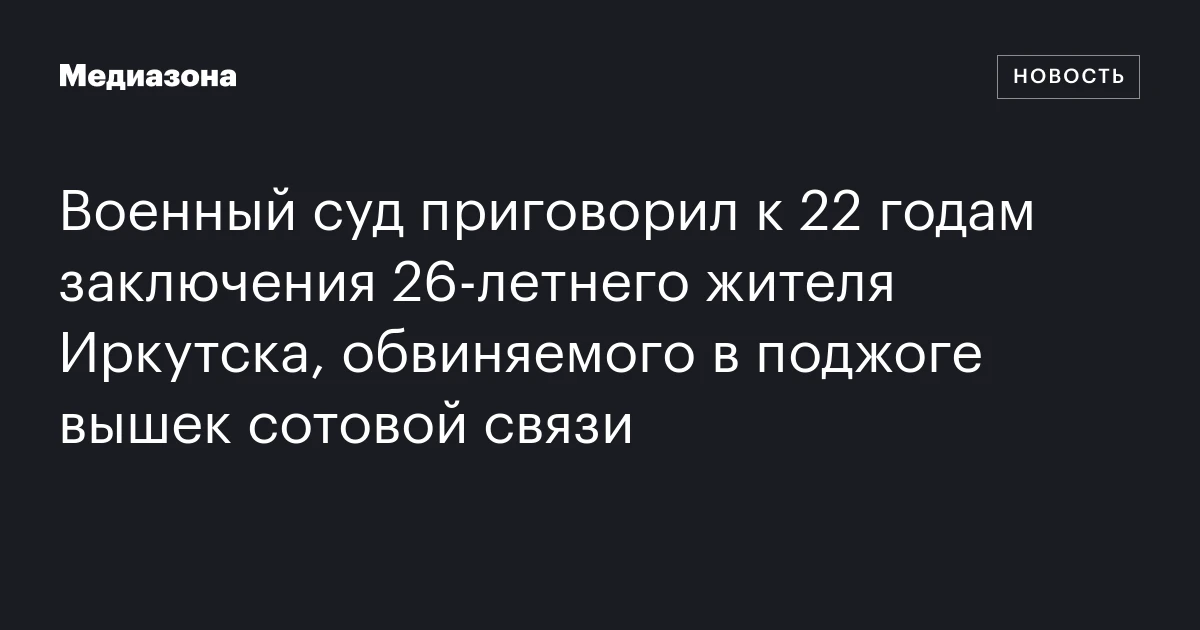 Военный суд приговорил к 22 годам заключения 26‑летнего жителя Иркутска, обвиняемого в поджоге вышек сотовой связи
