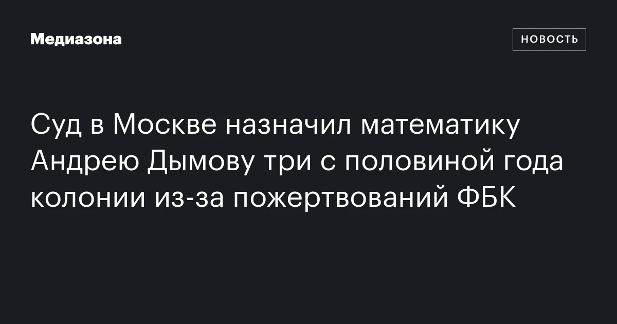 Суд в Москве назначил математику Андрею Дымову три с половиной года колонии из‑за пожертвований ФБК