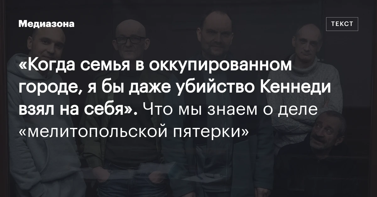 «Когда семья в оккупированном городе, я бы даже убийство Кеннеди взял на себя». Что мы знаем о деле «мелитопольской пятерки»