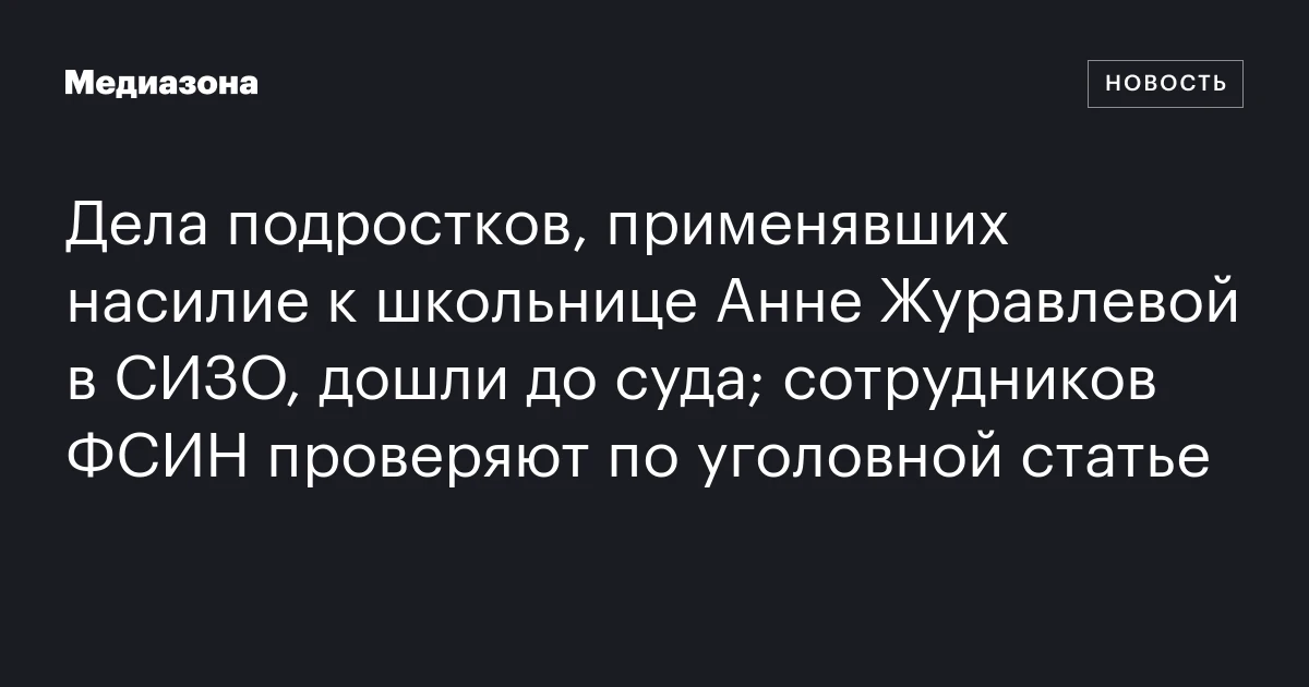 Дела подростков, применявших насилие к школьнице Анне Журавлевой в СИЗО, дошли до суда; сотрудников ФСИН проверяют по уголовной статье