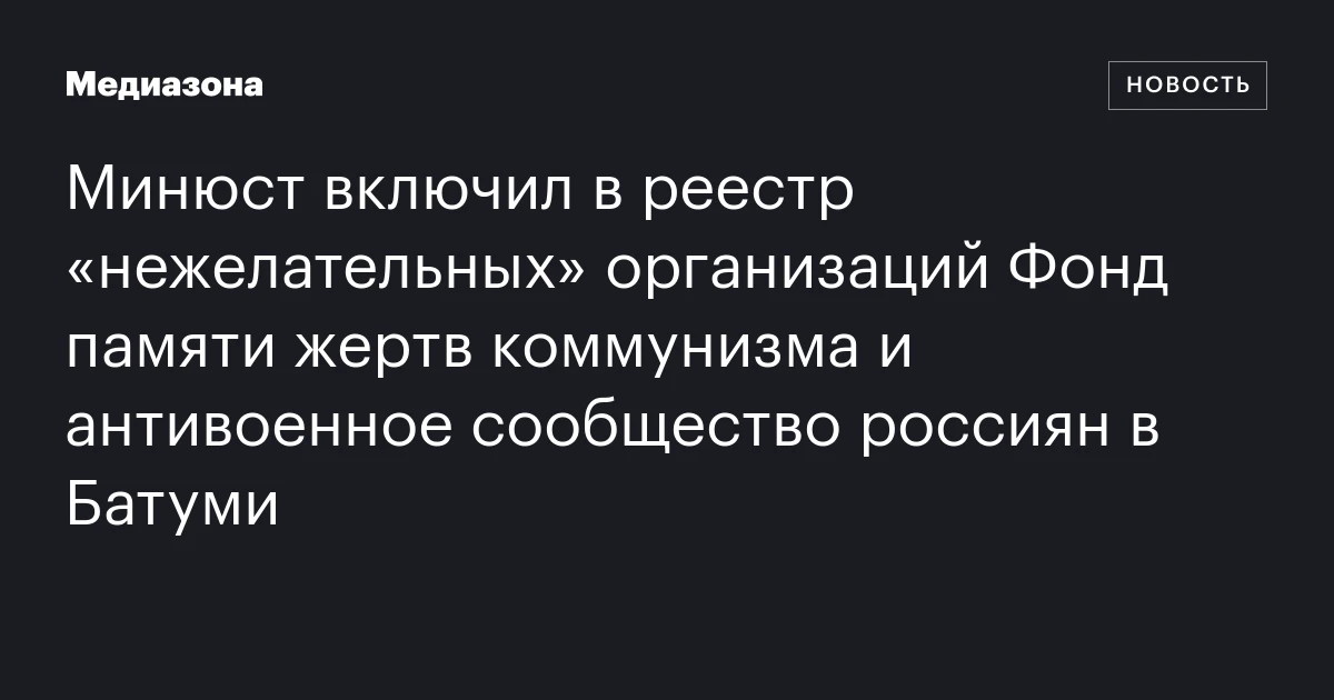 Минюст включил в реестр «нежелательных» организаций Фонд памяти жертв коммунизма и антивоенное сообщество россиян в Батуми