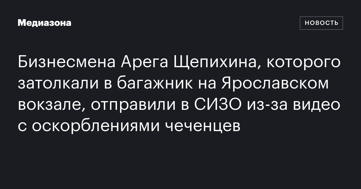 Бизнесмена Арега Щепихина, которого затолкали в багажник на Ярославском вокзале, отправили в СИЗО из‑за видео с оскорблениями чеченцев