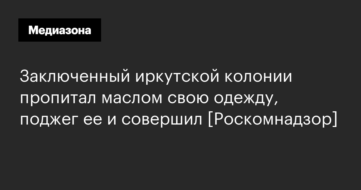 Заключенный иркутской колонии пропитал маслом свою одежду, поджег ее и совершил [роскомнадзор]