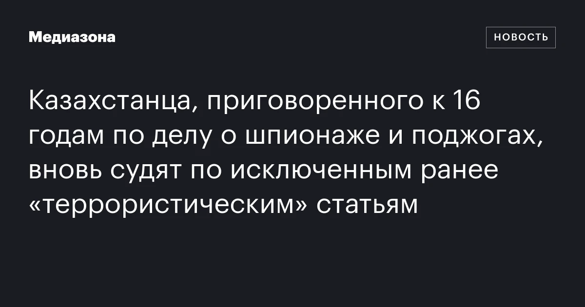 Казахстанца, приговоренного к 16 годам по делу о шпионаже и поджогах, вновь судят по исключенным ранее «террористическим» статьям