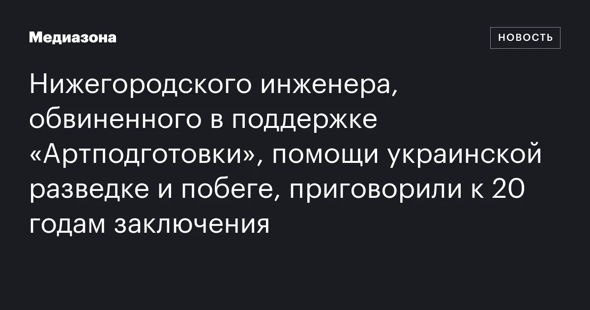 Нижегородского инженера, обвиненного в поддержке «Артподготовки», помощи украинской разведке и побеге, приговорили к 20 годам заключения