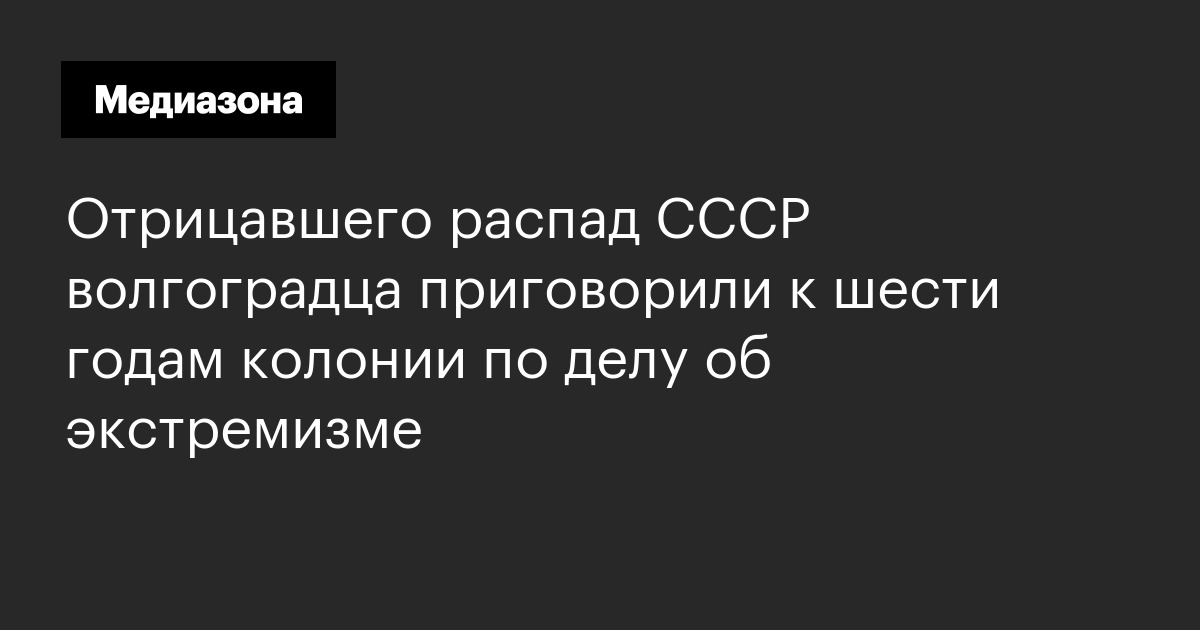 Отрицавшего распад ссср волгоградца приговорили к шести годам колонии по делу об экстремизме