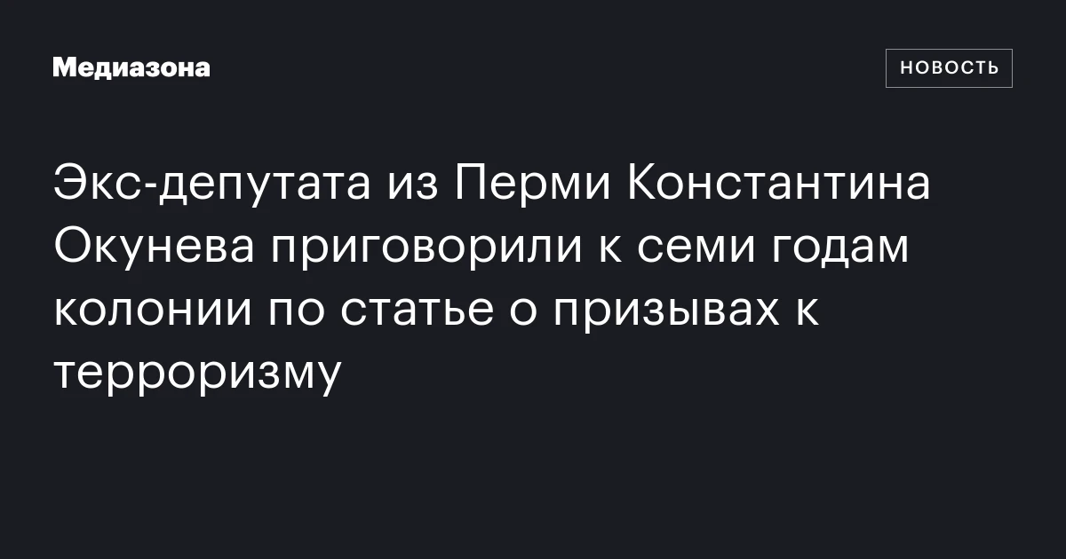 Экс‑депутата из Перми Константина Окунева приговорили к семи годам колонии по статье о призывах к терроризму
