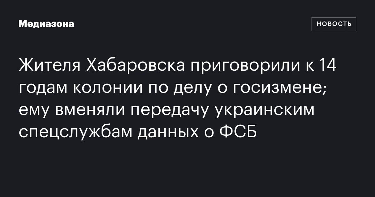 Жителя Хабаровска приговорили к 14 годам колонии по делу о госизмене; ему вменяли передачу украинским спецслужбам данных о ФСБ