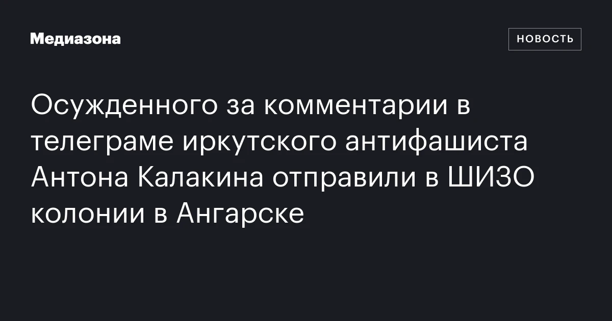 Осужденного за комментарии в телеграме иркутского антифашиста Антона Калакина отправили в ШИЗО колонии в Ангарске