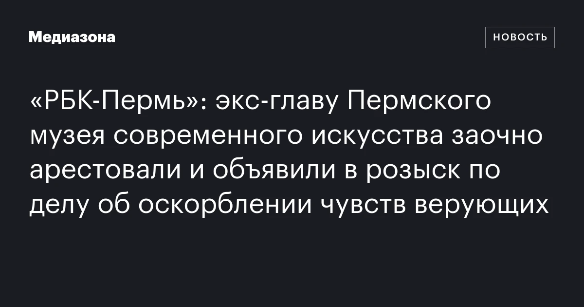 «РБК‑Пермь»: экс‑главу Пермского музея современного искусства заочно арестовали и объявили в розыск по делу об оскорблении чувств верующих