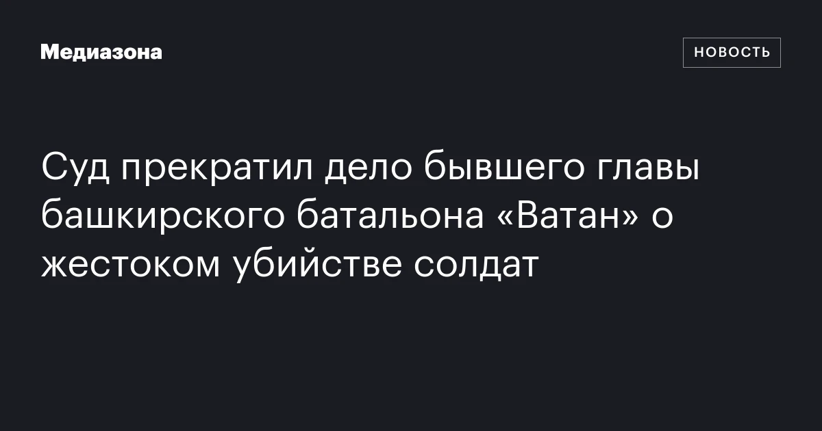 Суд прекратил дело бывшего главы башкирского батальона «Ватан» о жестоком убийстве солдат