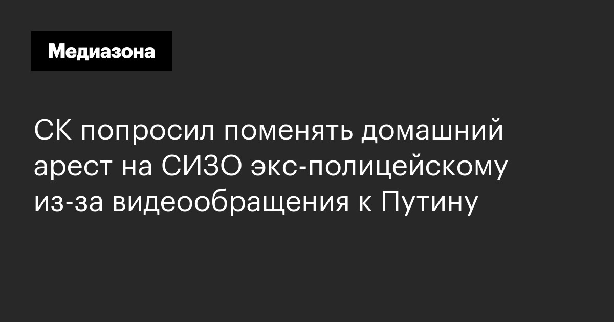 Ск попросил поменять домашний арест на сизо экс‑полицейскому из‑за видеообращения к путину