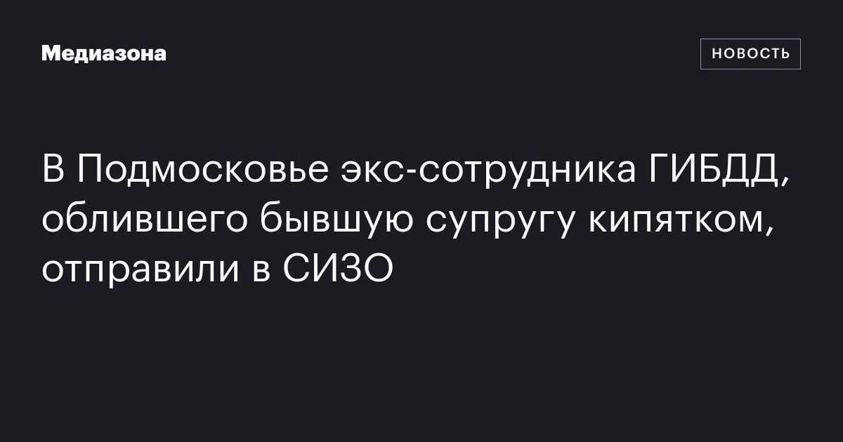 В Подмосковье экс‑сотрудника ГИБДД, облившего бывшую супругу кипятком, отправили в СИЗО