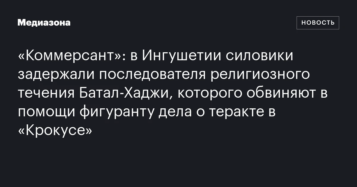 «Коммерсант»: в Ингушетии силовики задержали последователя религиозного течения Батал‑Хаджи, которого обвиняют в помощи фигуранту дела о теракте в «Крокусе»