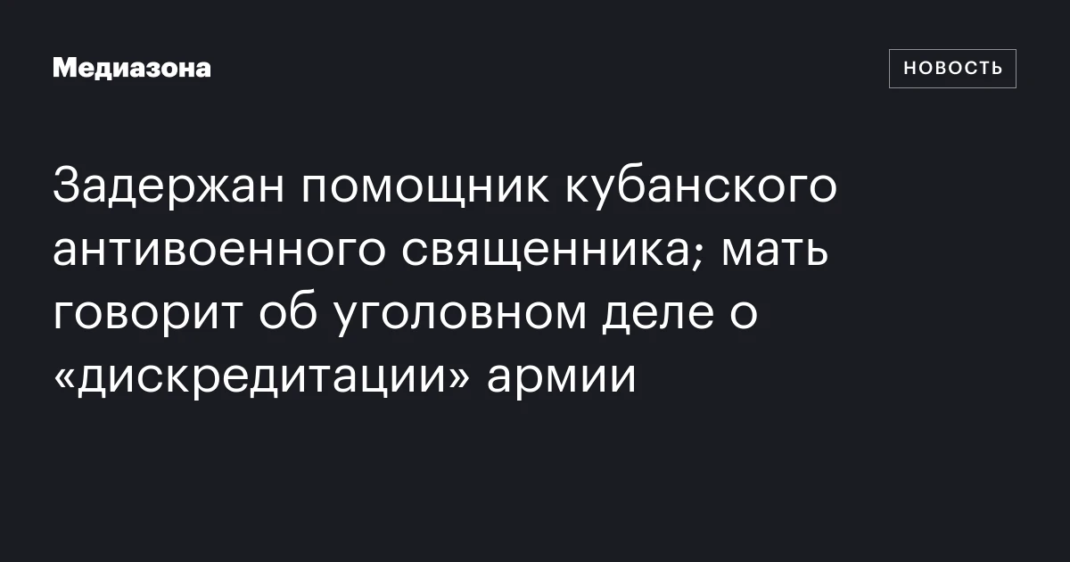 Задержан помощник кубанского антивоенного священника; мать говорит об уголовном деле о «дискредитации» армии